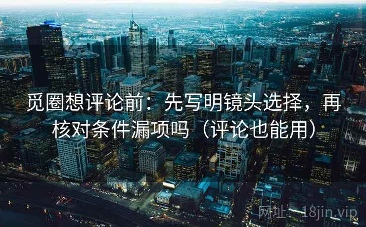 觅圈想评论前：先写明镜头选择，再核对条件漏项吗（评论也能用）