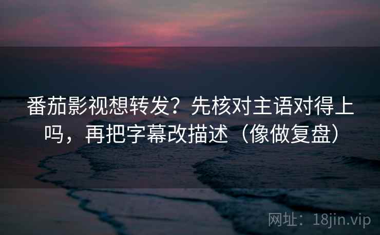 番茄影视想转发？先核对主语对得上吗，再把字幕改描述（像做复盘）