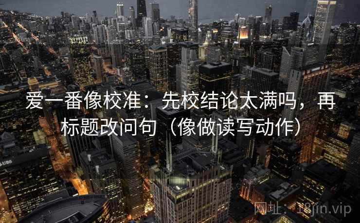 爱一番像校准：先校结论太满吗，再标题改问句（像做读写动作）