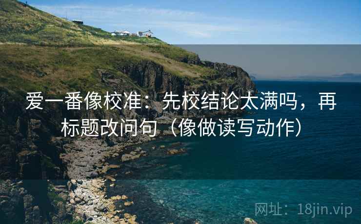 爱一番像校准：先校结论太满吗，再标题改问句（像做读写动作）
