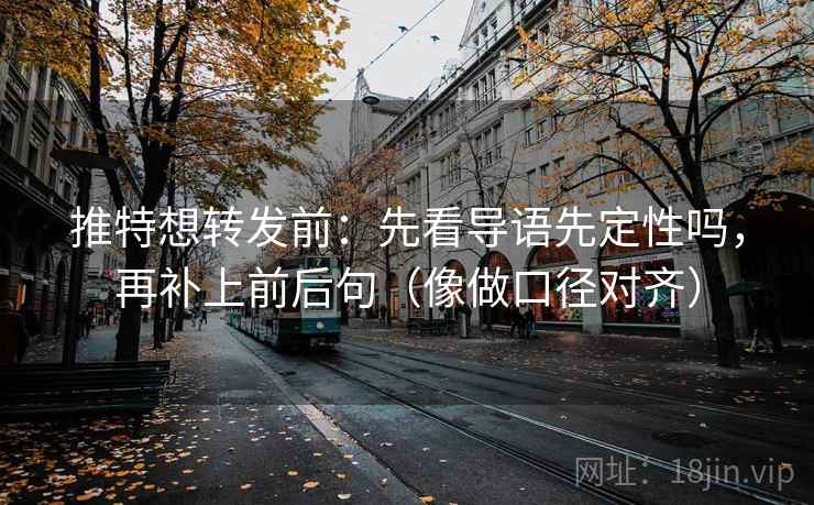 推特想转发前：先看导语先定性吗，再补上前后句（像做口径对齐）