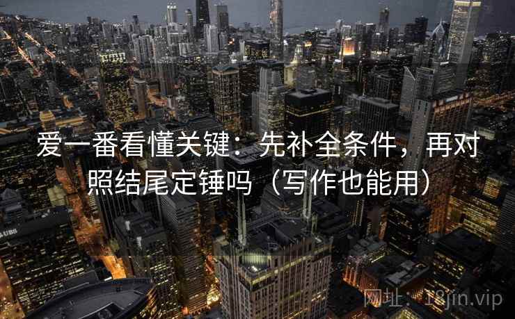 爱一番看懂关键：先补全条件，再对照结尾定锤吗（写作也能用）