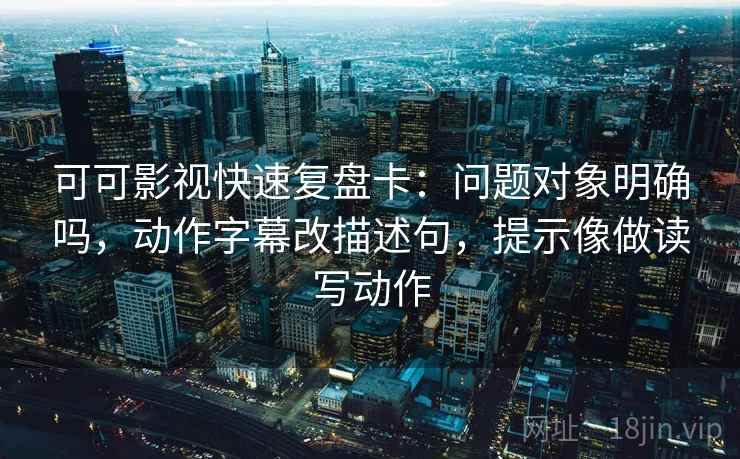 可可影视快速复盘卡：问题对象明确吗，动作字幕改描述句，提示像做读写动作