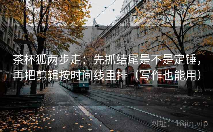 茶杯狐两步走：先抓结尾是不是定锤，再把剪辑按时间线重排（写作也能用）