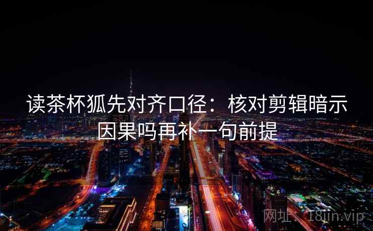 读茶杯狐先对齐口径:核对剪辑暗示因果吗再补一句前提 读茶杯狐先对齐口径:核对剪辑暗示因果吗再补一句前提
