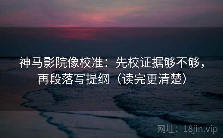神马影院像校准：先校证据够不够，再段落写提纲（读完更清楚）