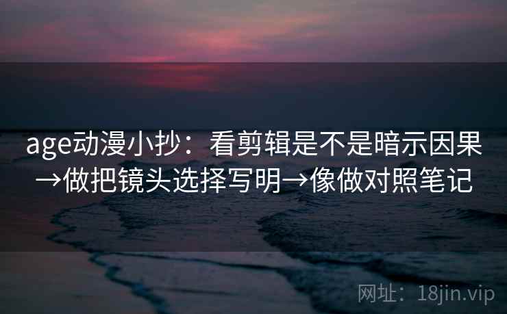 age动漫小抄：看剪辑是不是暗示因果→做把镜头选择写明→像做对照笔记