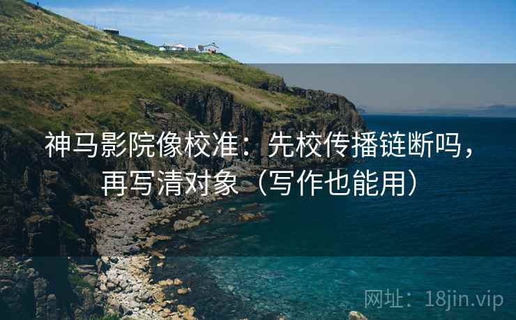 神马影院像校准:先校传播链断吗,再写清对象(写作也能用)