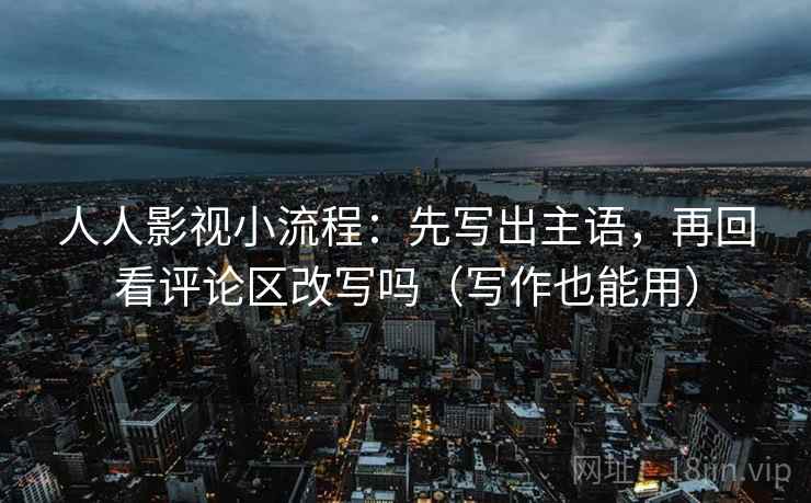 人人影视小流程：先写出主语，再回看评论区改写吗（写作也能用）