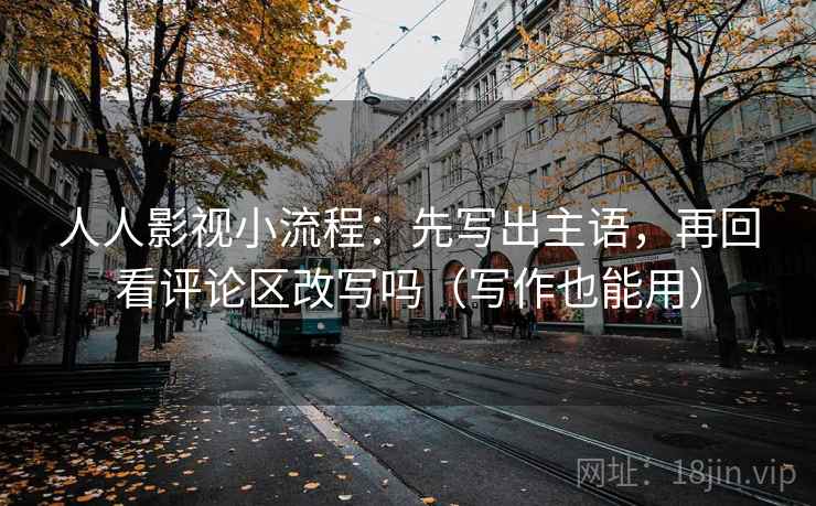 人人影视小流程：先写出主语，再回看评论区改写吗（写作也能用）