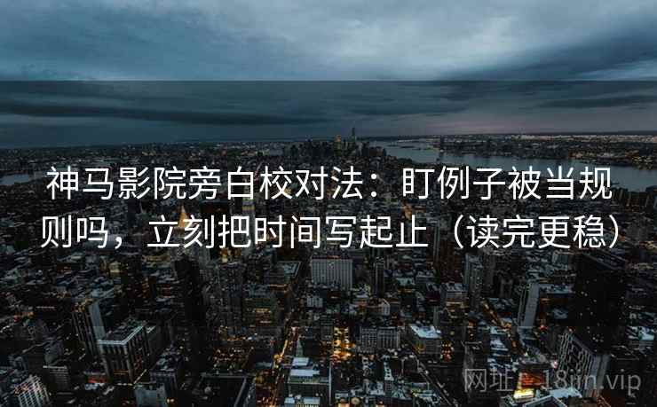 神马影院旁白校对法：盯例子被当规则吗，立刻把时间写起止（读完更稳）