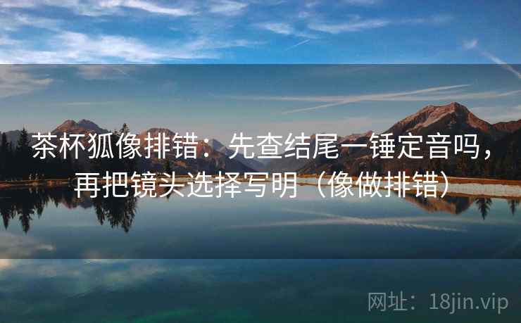 茶杯狐像排错:先查结尾一锤定音吗,再把镜头选择写明(像做排错) 茶杯狐像排错:先查结尾一锤定音吗,再把镜头选择写明(像做排错)
