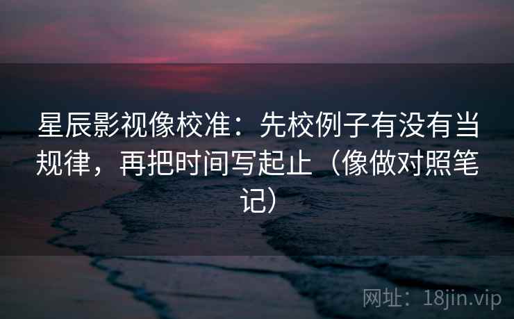 星辰影视像校准:先校例子有没有当规律,再把时间写起止(像做对照笔记) 星辰影视像校准:先校例子有没有当规律,再把时间写起止(像做对照笔记)