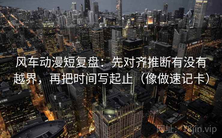 风车动漫短复盘：先对齐推断有没有越界，再把时间写起止（像做速记卡）