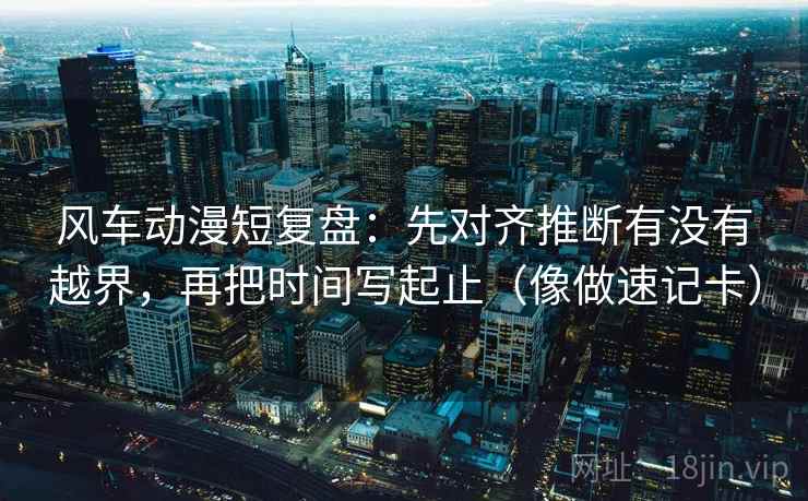 风车动漫短复盘:先对齐推断有没有越界,再把时间写起止(像做速记卡) 风车动漫短复盘:先对齐推断有没有越界,再把时间写起止(像做速记卡)