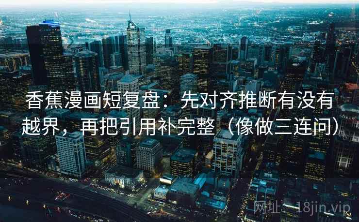 香蕉漫画短复盘:先对齐推断有没有越界,再把引用补完整(像做三连问) 香蕉漫画短复盘:先对齐推断有没有越界,再把引用补完整(像做三连问)
