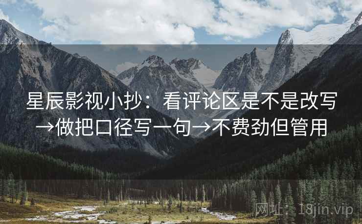 星辰影视小抄：看评论区是不是改写→做把口径写一句→不费劲但管用