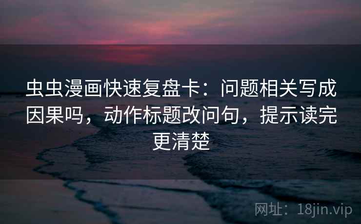 虫虫漫画快速复盘卡：问题相关写成因果吗，动作标题改问句，提示读完更清楚