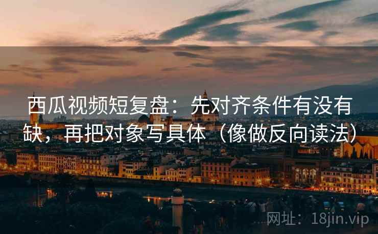 西瓜视频短复盘：先对齐条件有没有缺，再把对象写具体（像做反向读法）