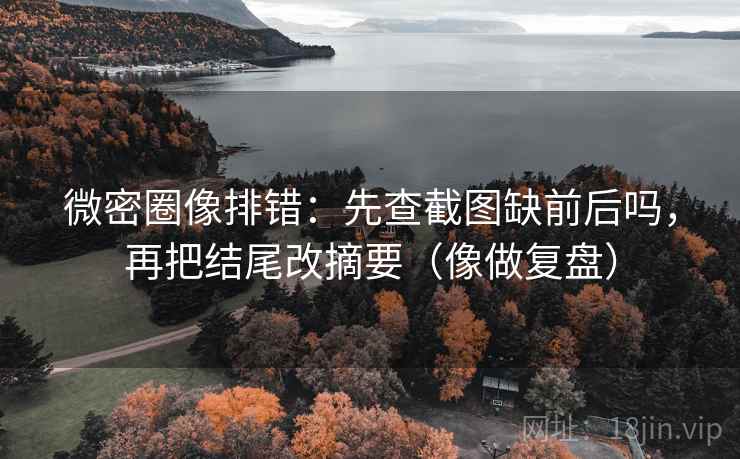 微密圈像排错：先查截图缺前后吗，再把结尾改摘要（像做复盘）