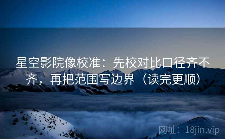 星空影院像校准：先校对比口径齐不齐，再把范围写边界（读完更顺）