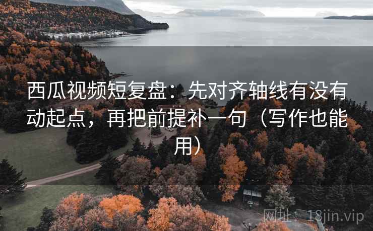 西瓜视频短复盘：先对齐轴线有没有动起点，再把前提补一句（写作也能用）