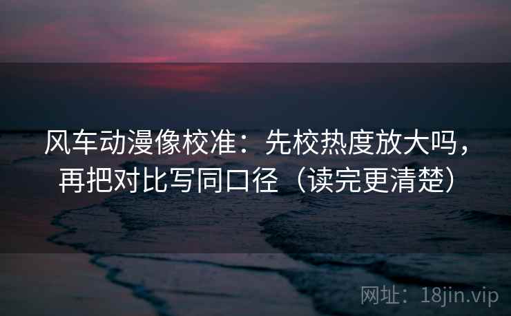 风车动漫像校准:先校热度放大吗,再把对比写同口径(读完更清楚) 风车动漫像校准:先校热度放大吗,再把对比写同口径(读完更清楚)