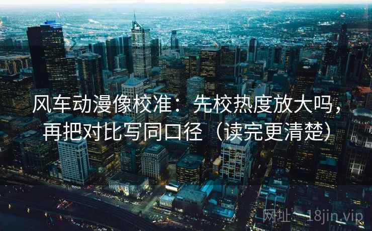 风车动漫像校准：先校热度放大吗，再把对比写同口径（读完更清楚）